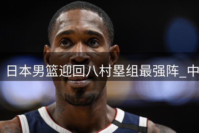 日本男篮迎回八村塁组最强阵 中国男篮需警惕未来对决